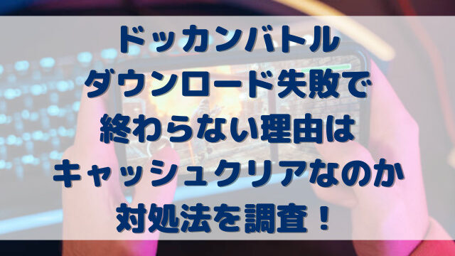 ドッカンバトルダウンロード失敗で終わらない理由はキャッシュクリアなのか対処法を調査！