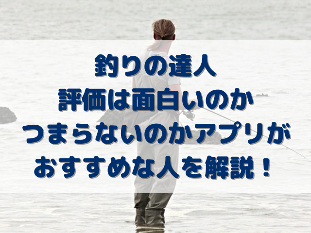 釣りの達人評価は面白いのかつまらないのかアプリがおすすめな人を解説！