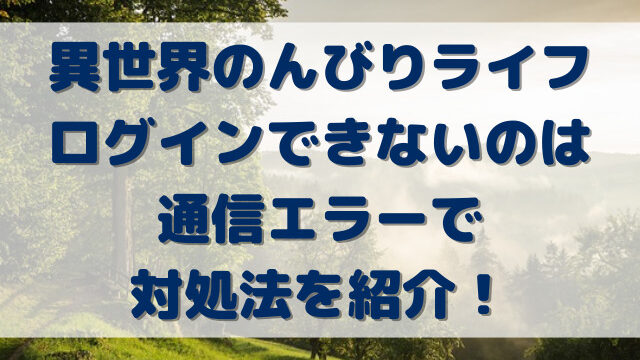 異世界のんびりライフログインできないのは通信エラーで対処法を紹介！