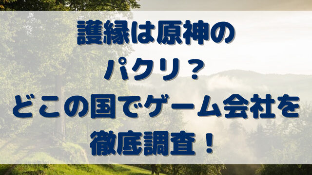 護縁は原神のパクリ？どこの国でゲーム会社を徹底調査！